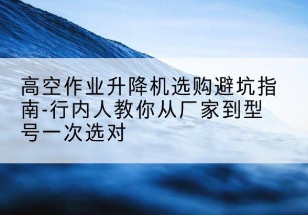 秦淮升降平台厂家-高空作业升降机选购避坑指南-行内人教你从厂家到型号一次选对