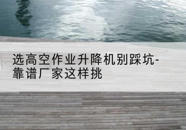 秦淮剪叉式升降机厂家-选高空作业升降机别踩坑-靠谱厂家这样挑