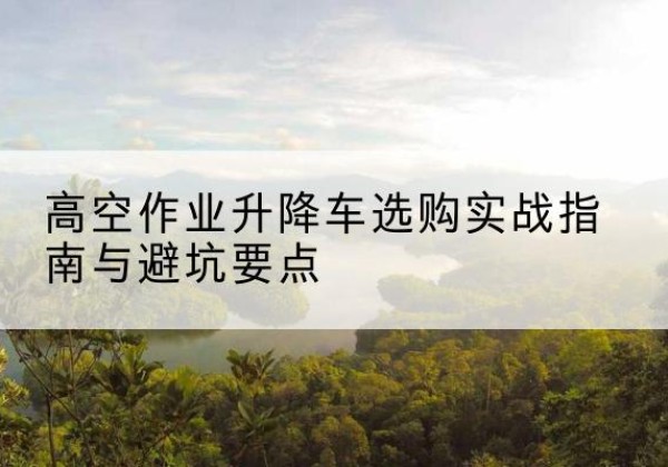 秦淮升降车怎么选-高空作业升降车选购实战指南与避坑要点