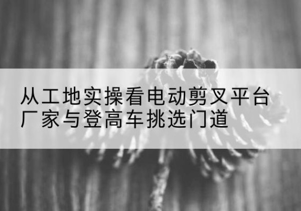 秦淮电动剪叉升降平台厂家-从工地实操看电动剪叉平台厂家与登高车挑选门道